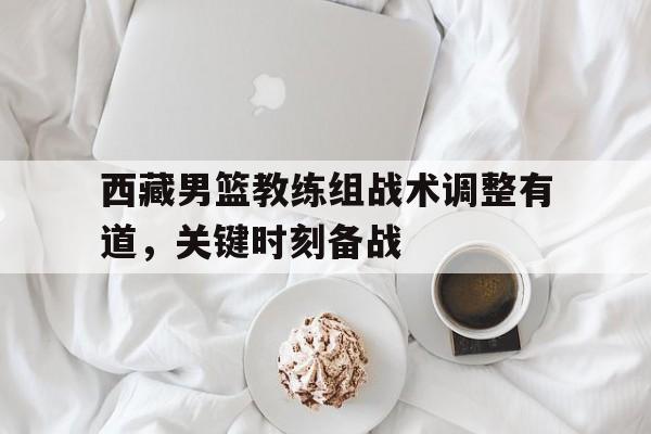 包含西藏男篮教练组战术调整有道，关键时刻备战的词条