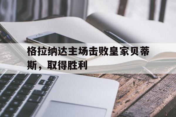 格拉纳达主场击败皇家贝蒂斯，取得胜利