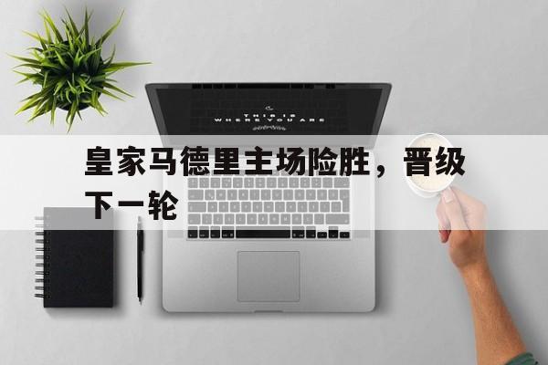 关于皇家马德里主场险胜，晋级下一轮的信息