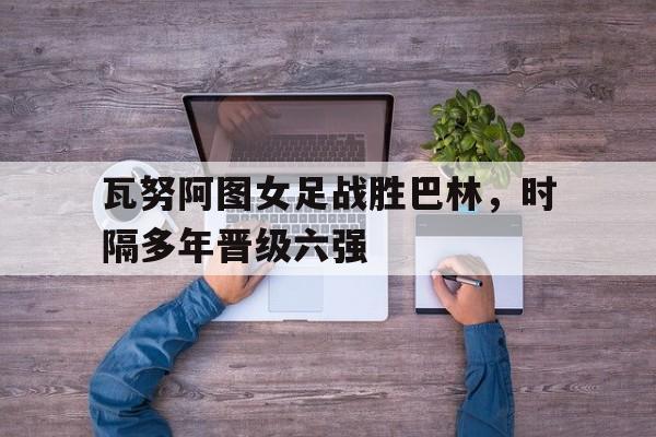 瓦努阿图女足战胜巴林，时隔多年晋级六强的简单介绍