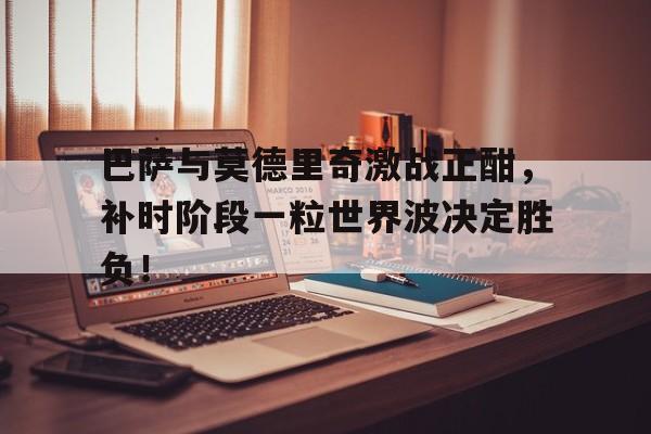 巴萨与莫德里奇激战正酣，补时阶段一粒世界波决定胜负！