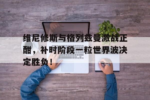 维尼修斯与格列兹曼激战正酣，补时阶段一粒世界波决定胜负！